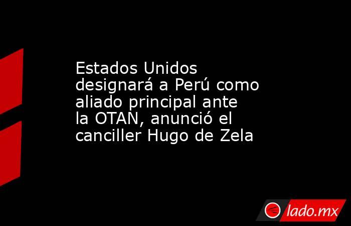 Estados Unidos designará a Perú como aliado principal ante la OTAN, anunció el canciller Hugo de Zela. Noticias en tiempo real