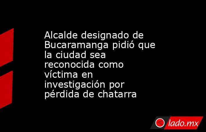 Alcalde designado de Bucaramanga pidió que la ciudad sea reconocida como víctima en investigación por pérdida de chatarra. Noticias en tiempo real