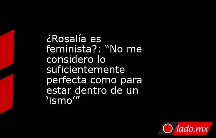 ¿Rosalía es feminista?: “No me considero lo suficientemente perfecta como para estar dentro de un ‘ismo’”. Noticias en tiempo real
