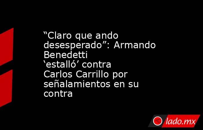 “Claro que ando desesperado”: Armando Benedetti ‘estalló’ contra Carlos Carrillo por señalamientos en su contra. Noticias en tiempo real