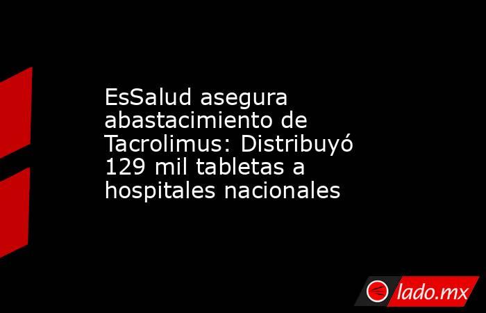EsSalud asegura abastacimiento de Tacrolimus: Distribuyó 129 mil tabletas a hospitales nacionales. Noticias en tiempo real