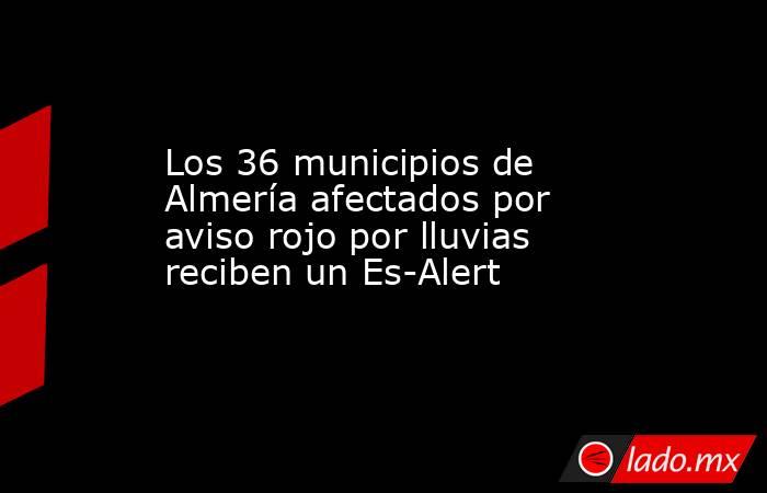 Los 36 municipios de Almería afectados por aviso rojo por lluvias reciben un Es-Alert. Noticias en tiempo real