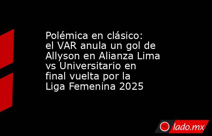 Polémica en clásico: el VAR anula un gol de Allyson en Alianza Lima vs Universitario en final vuelta por la Liga Femenina 2025. Noticias en tiempo real