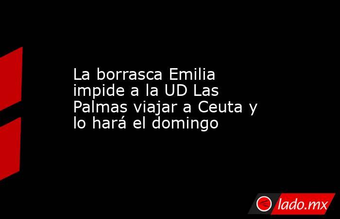 La borrasca Emilia impide a la UD Las Palmas viajar a Ceuta y lo hará el domingo. Noticias en tiempo real