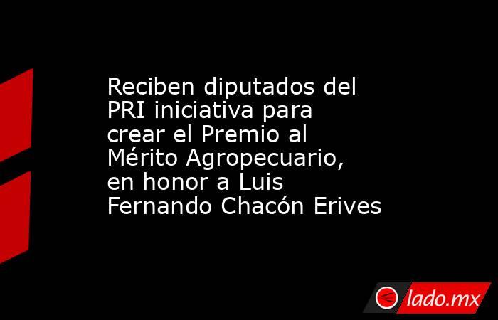 Reciben diputados del PRI iniciativa para crear el Premio al Mérito Agropecuario, en honor a Luis Fernando Chacón Erives. Noticias en tiempo real