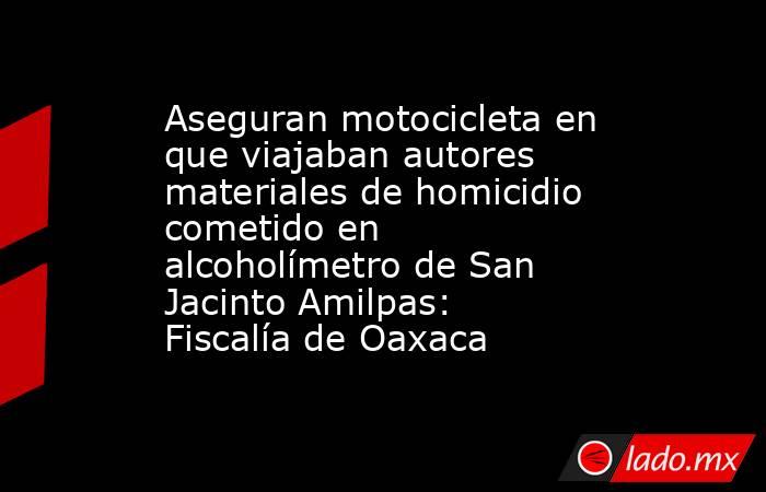 Aseguran motocicleta en que viajaban autores materiales de homicidio cometido en alcoholímetro de San Jacinto Amilpas: Fiscalía de Oaxaca. Noticias en tiempo real
