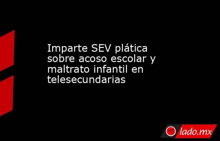 Imparte SEV plática sobre acoso escolar y maltrato infantil en telesecundarias. Noticias en tiempo real