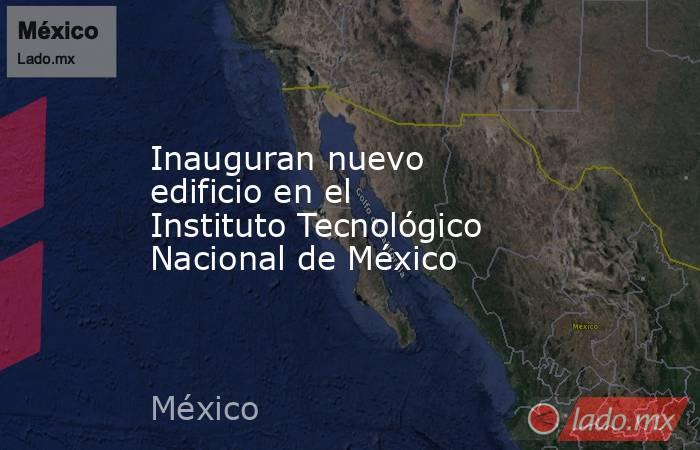 Inauguran nuevo edificio en el Instituto Tecnológico Nacional de México. Noticias en tiempo real