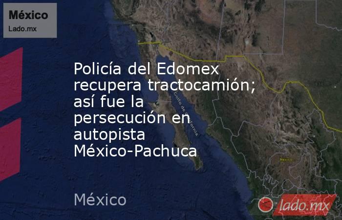 Policía del Edomex recupera tractocamión; así fue la persecución en autopista México-Pachuca. Noticias en tiempo real