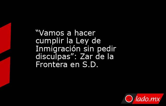 “Vamos a hacer cumplir la Ley de Inmigración sin pedir disculpas”: Zar de la Frontera en S.D.. Noticias en tiempo real