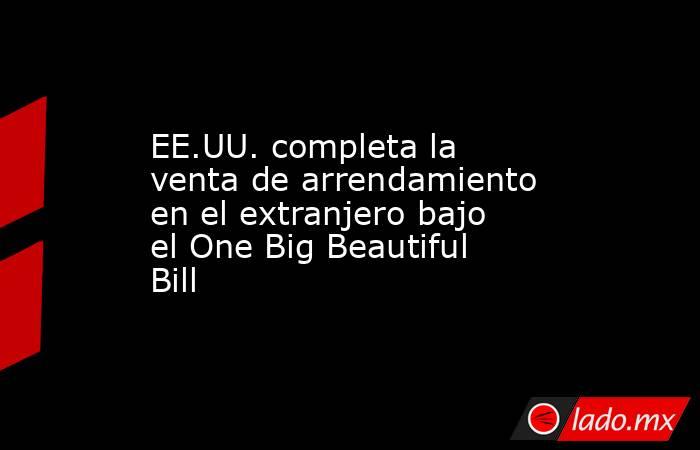 EE.UU. completa la venta de arrendamiento en el extranjero bajo el One Big Beautiful Bill. Noticias en tiempo real