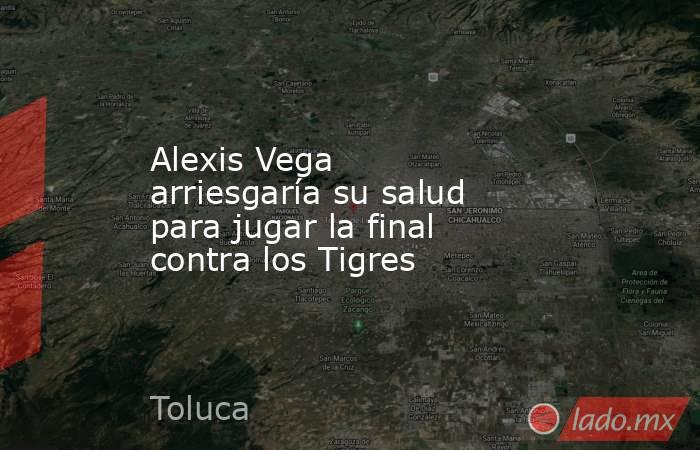 Alexis Vega arriesgaría su salud para jugar la final contra los Tigres. Noticias en tiempo real