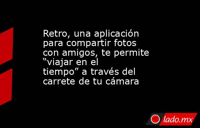 Retro, una aplicación para compartir fotos con amigos, te permite “viajar en el tiempo” a través del carrete de tu cámara. Noticias en tiempo real