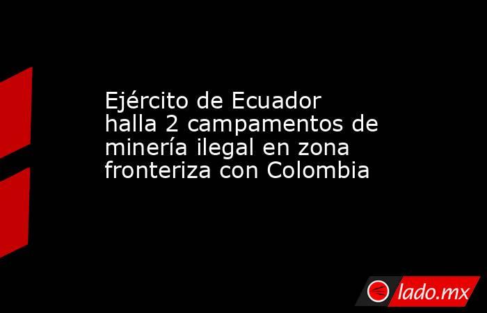 Ejército de Ecuador halla 2 campamentos de minería ilegal en zona fronteriza con Colombia. Noticias en tiempo real
