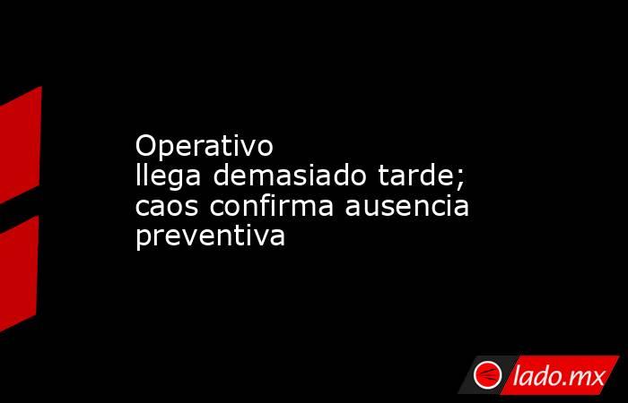 Operativo llega demasiado tarde; caos confirma ausencia preventiva. Noticias en tiempo real