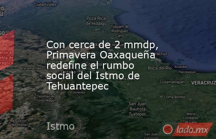 Con cerca de 2 mmdp, Primavera Oaxaqueña redefine el rumbo social del Istmo de Tehuantepec. Noticias en tiempo real