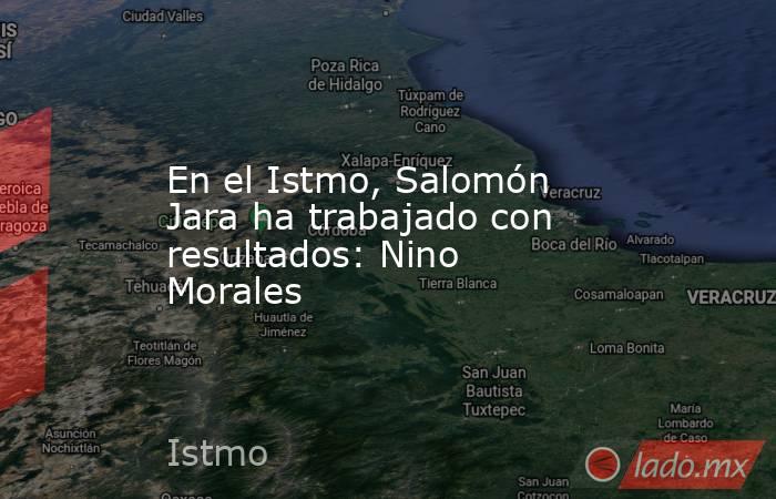 En el Istmo, Salomón Jara ha trabajado con resultados: Nino Morales. Noticias en tiempo real