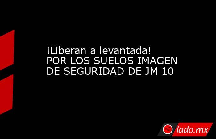¡Liberan a levantada! POR LOS SUELOS IMAGEN DE SEGURIDAD DE JM 10. Noticias en tiempo real