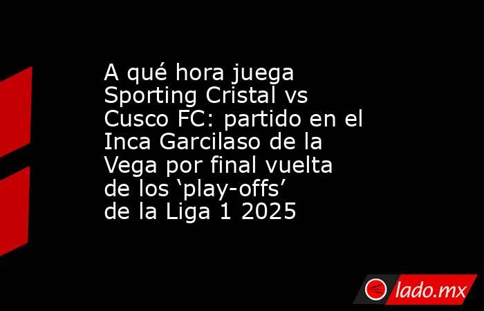 A qué hora juega Sporting Cristal vs Cusco FC: partido en el Inca Garcilaso de la Vega por final vuelta de los ‘play-offs’ de la Liga 1 2025. Noticias en tiempo real