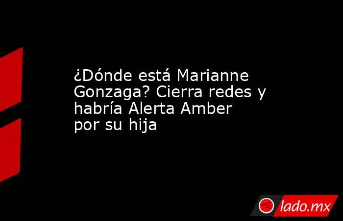 ¿Dónde está Marianne Gonzaga? Cierra redes y habría Alerta Amber por su hija. Noticias en tiempo real