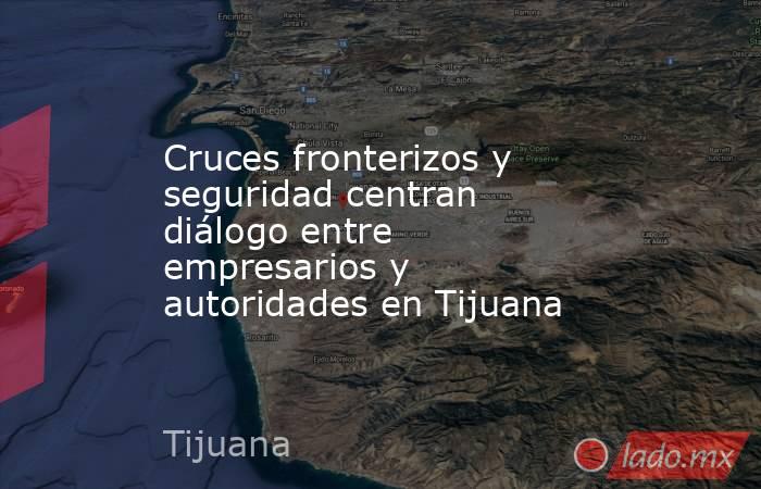 Cruces fronterizos y seguridad centran diálogo entre empresarios y autoridades en Tijuana. Noticias en tiempo real