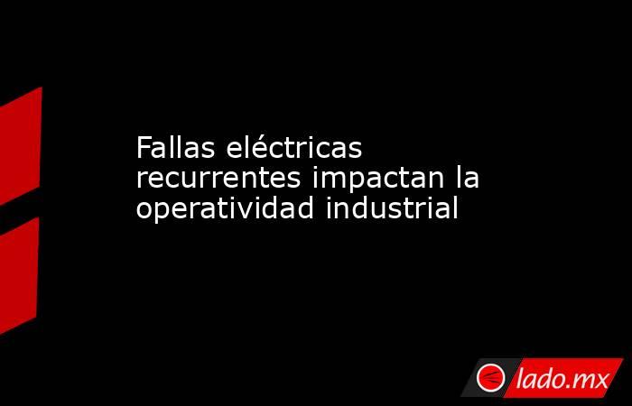 Fallas eléctricas recurrentes impactan la operatividad industrial. Noticias en tiempo real
