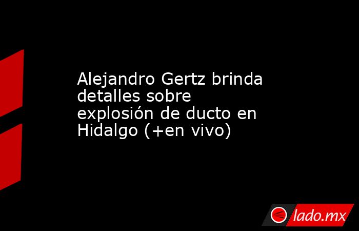 Alejandro Gertz brinda detalles sobre explosión de ducto en Hidalgo (+en vivo). Noticias en tiempo real