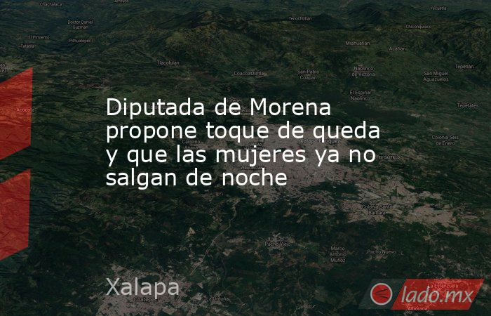 Diputada de Morena propone toque de queda y que las mujeres ya no salgan de noche. Noticias en tiempo real