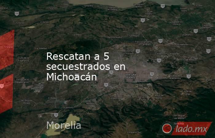 Rescatan a 5 secuestrados en Michoacán. Noticias en tiempo real