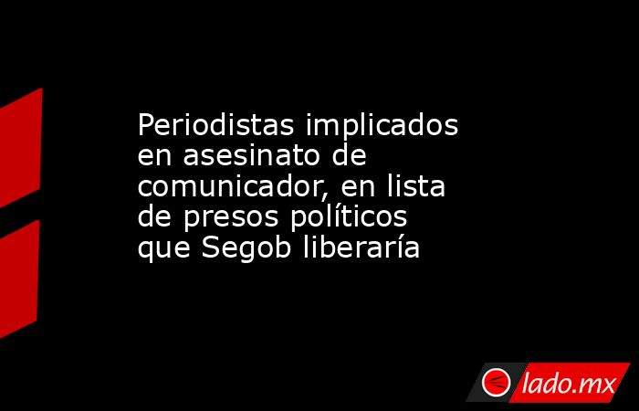 Periodistas implicados en asesinato de comunicador, en lista de presos políticos que Segob liberaría. Noticias en tiempo real