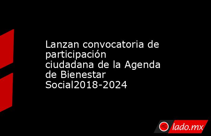 Lanzan convocatoria de participación ciudadana de la Agenda de Bienestar Social2018-2024. Noticias en tiempo real