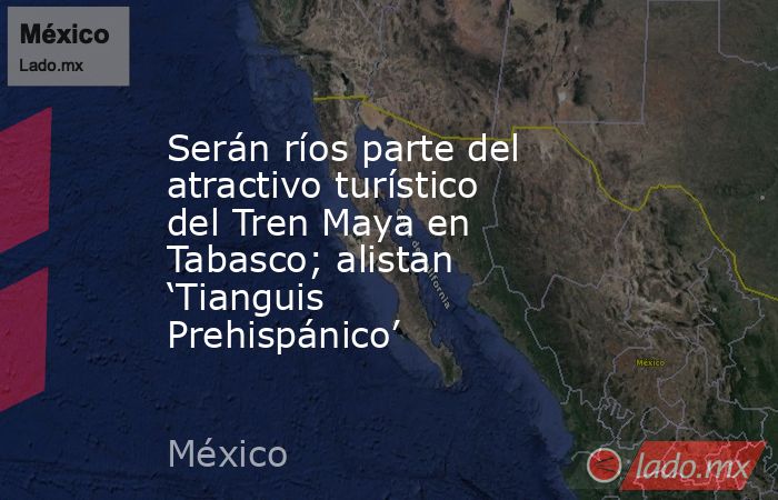 Serán ríos parte del atractivo turístico del Tren Maya en Tabasco; alistan ‘Tianguis Prehispánico’. Noticias en tiempo real