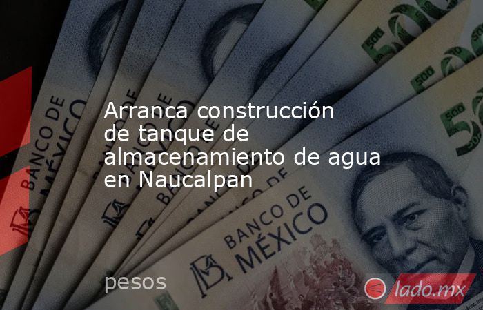 Arranca construcción de tanque de almacenamiento de agua en Naucalpan. Noticias en tiempo real