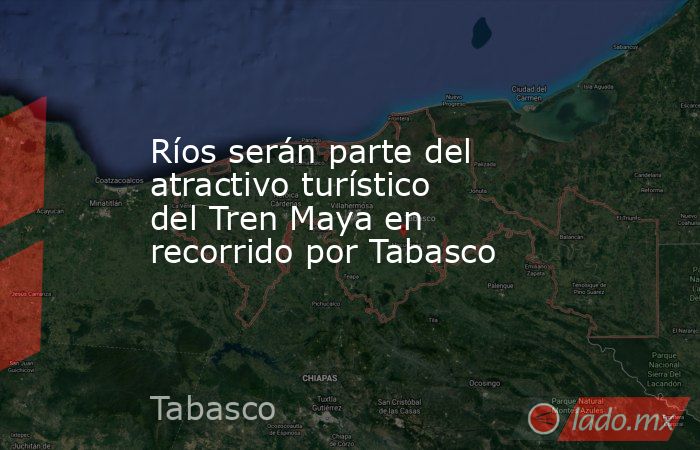 Ríos serán parte del atractivo turístico del Tren Maya en recorrido por Tabasco. Noticias en tiempo real