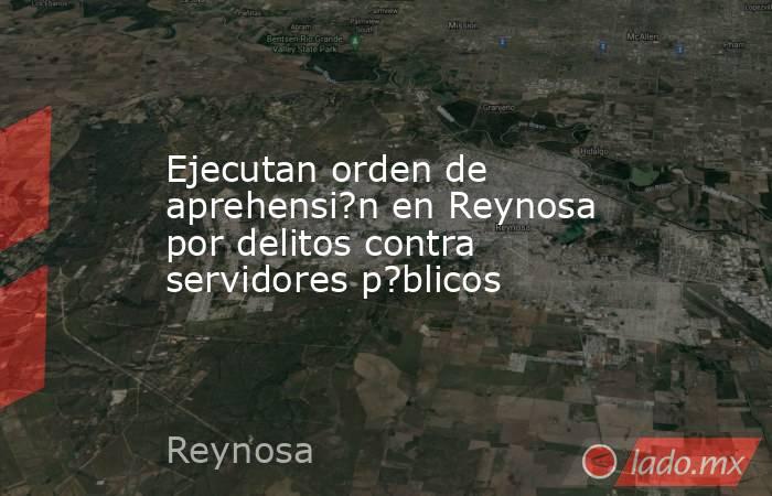 Ejecutan orden de aprehensi?n en Reynosa por delitos contra servidores p?blicos. Noticias en tiempo real