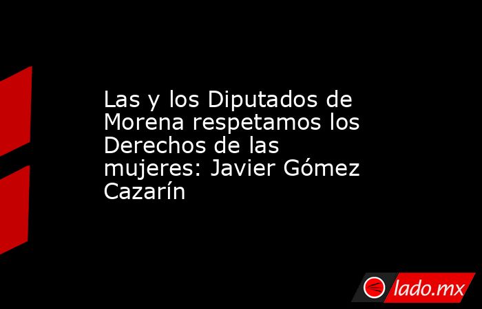 Las y los Diputados de Morena respetamos los Derechos de las mujeres: Javier Gómez Cazarín. Noticias en tiempo real