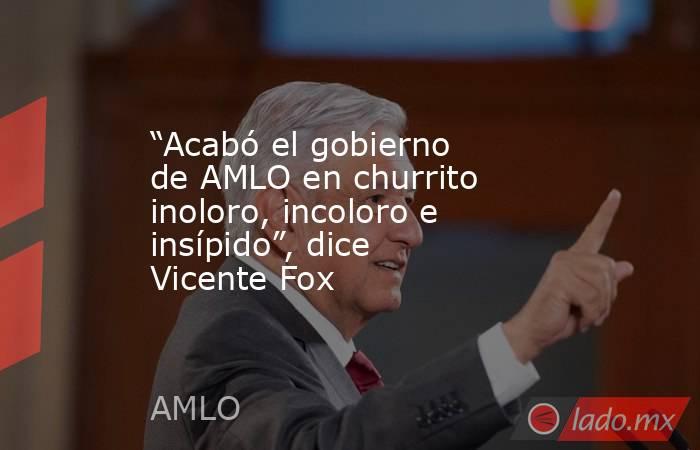 “Acabó el gobierno de AMLO en churrito inoloro, incoloro e insípido”, dice Vicente Fox. Noticias en tiempo real