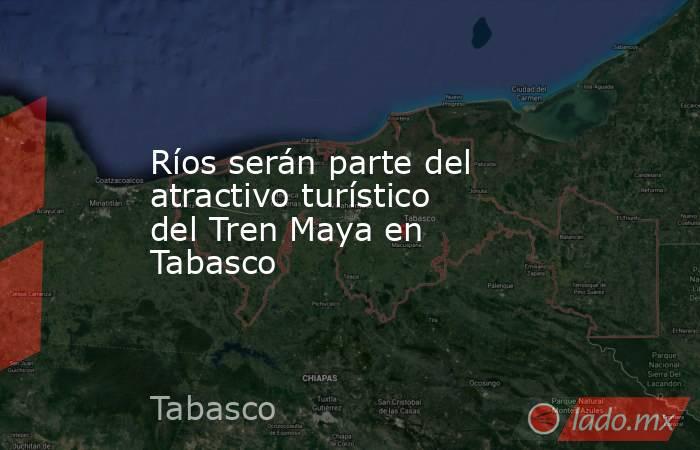 Ríos serán parte del atractivo turístico del Tren Maya en Tabasco. Noticias en tiempo real