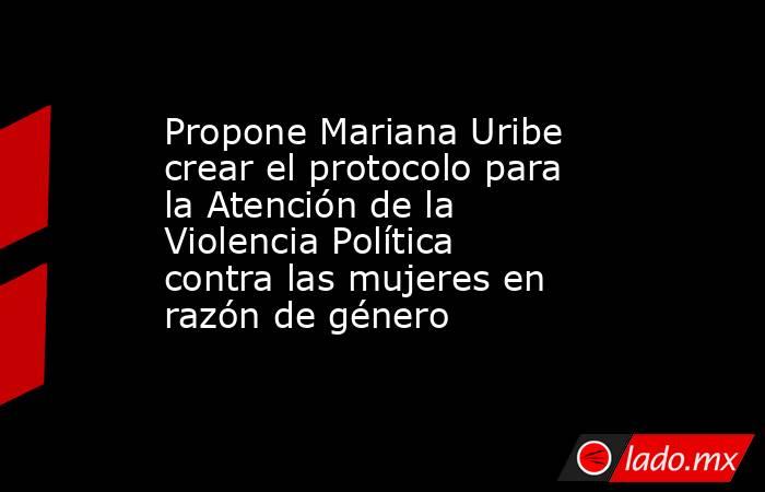 Propone Mariana Uribe crear el protocolo para la Atención de la Violencia Política contra las mujeres en razón de género. Noticias en tiempo real