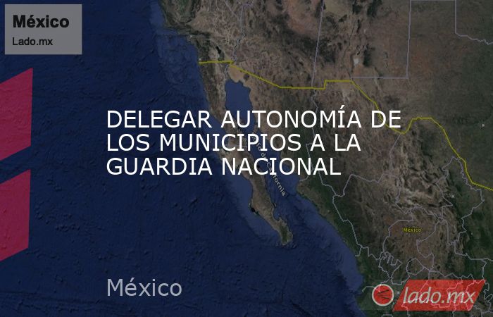 DELEGAR AUTONOMÍA DE LOS MUNICIPIOS A LA GUARDIA NACIONAL. Noticias en tiempo real