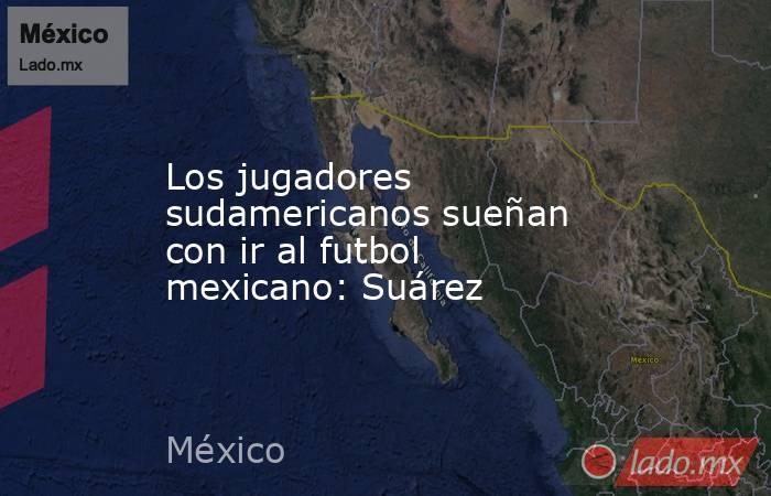 Los jugadores sudamericanos sueñan con ir al futbol mexicano: Suárez. Noticias en tiempo real