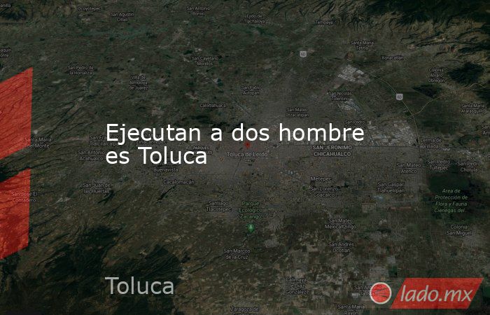 Ejecutan a dos hombre es Toluca. Noticias en tiempo real