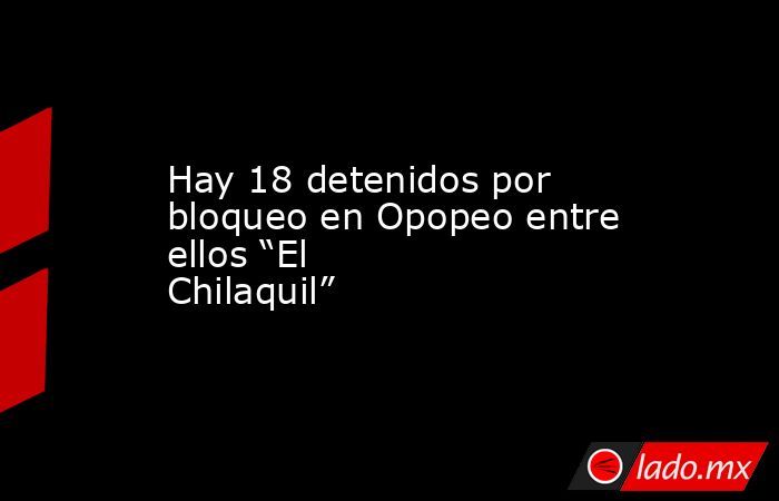 Hay 18 detenidos por bloqueo en Opopeo entre ellos “El Chilaquil”. Noticias en tiempo real