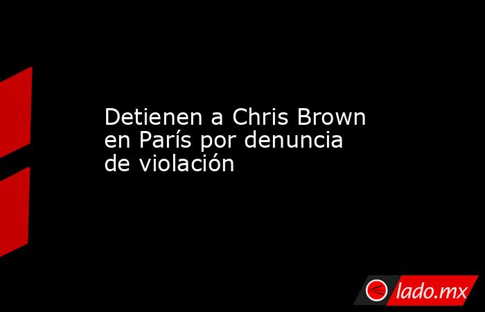 Detienen a Chris Brown en París por denuncia de violación. Noticias en tiempo real