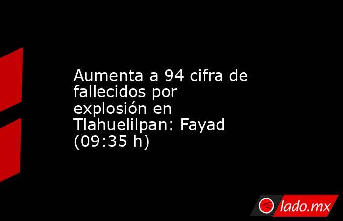 Aumenta a 94 cifra de fallecidos por explosión en Tlahuelilpan: Fayad (09:35 h). Noticias en tiempo real