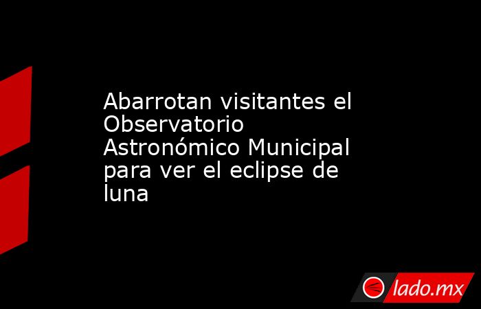 Abarrotan visitantes el Observatorio Astronómico Municipal para ver el eclipse de luna. Noticias en tiempo real