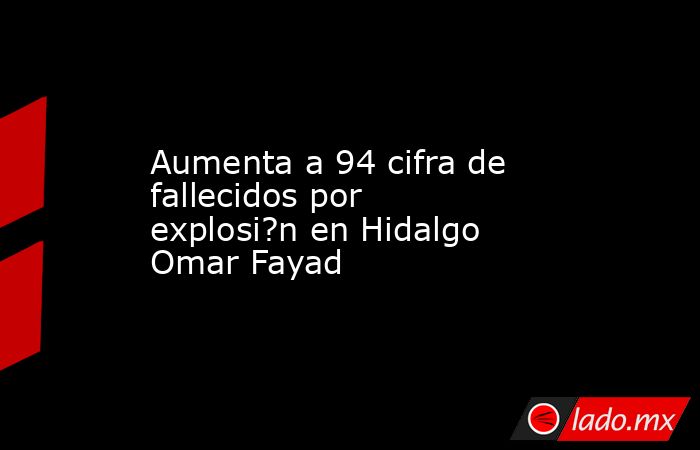 Aumenta a 94 cifra de fallecidos por explosi?n en Hidalgo Omar Fayad. Noticias en tiempo real
