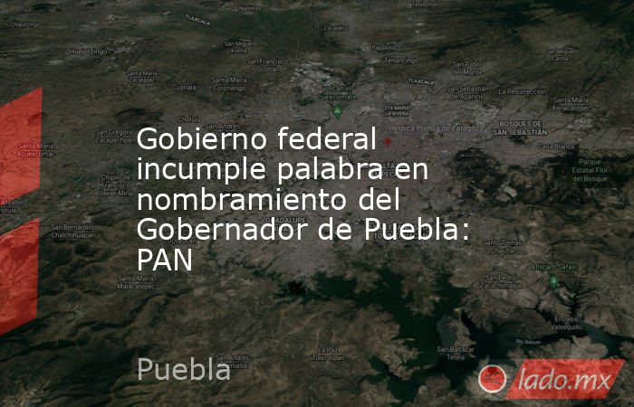 Gobierno federal incumple palabra en nombramiento del Gobernador de Puebla: PAN. Noticias en tiempo real