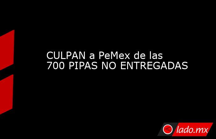 CULPAN a PeMex de las 700 PIPAS NO ENTREGADAS. Noticias en tiempo real