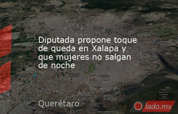 Diputada propone toque de queda en Xalapa y que mujeres no salgan de noche. Noticias en tiempo real